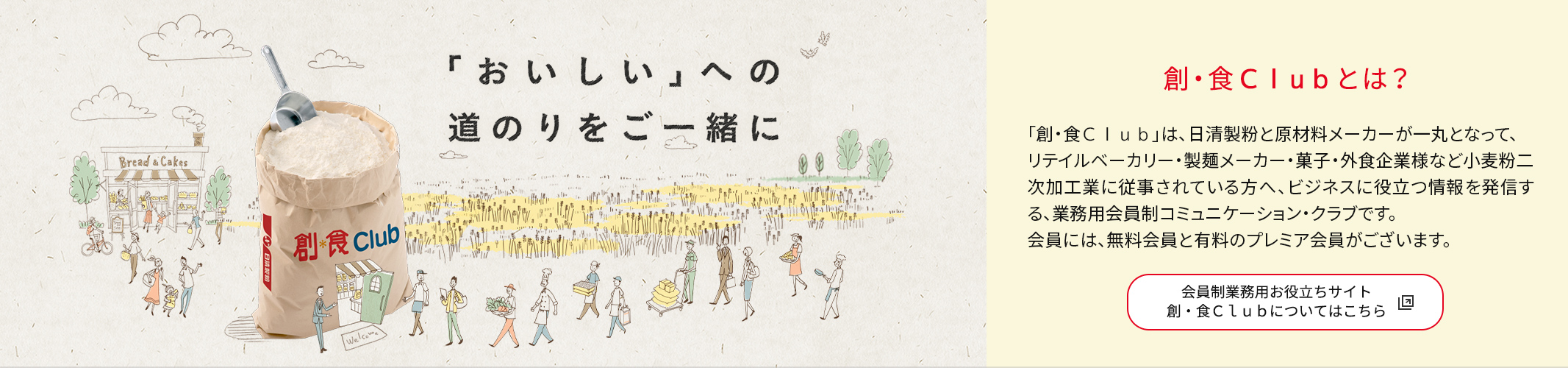 創・食Cｌuｂとは？
          「創・食Ｃｌｕｂ」は、日清製粉と原材料メーカーが一丸となって、リテイルベーカリー・製麺メーカー・菓子・外食企業様など小麦粉二次加工業に従事されている方へ、ビジネスに役立つ情報を発信する、業務用会員制コミュニケーション・クラブです。<br />会員には、無料会員と有料のプレミア会員がございます。